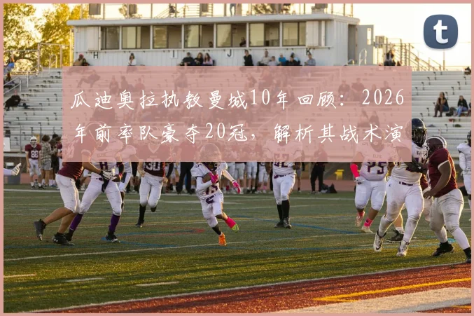瓜迪奥拉执教曼城10年回顾：2026年前率队豪夺20冠，解析其战术演变与王朝建立