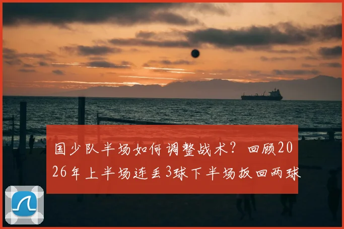 国少队半场如何调整战术？回顾2026年上半场连丢3球下半场扳回两球的启示