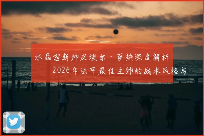 水晶宫新帅皮埃尔·萨热深度解析：2026年法甲最佳主帅的战术风格与对球队阵容的影响预测