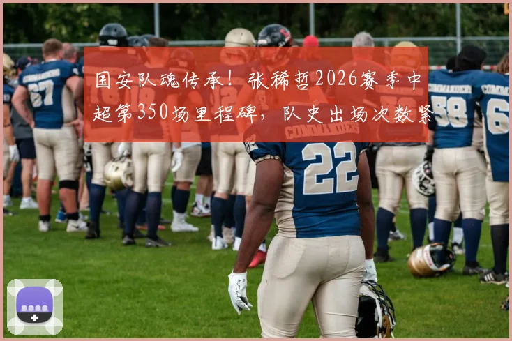 国安队魂传承！张稀哲2026赛季中超第350场里程碑，队史出场次数紧追传奇徐云龙