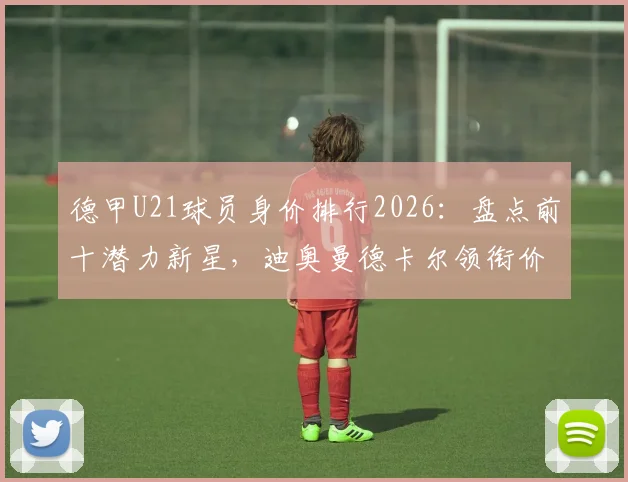 德甲U21球员身价排行2026：盘点前十潜力新星，迪奥曼德卡尔领衔价值榜单解析