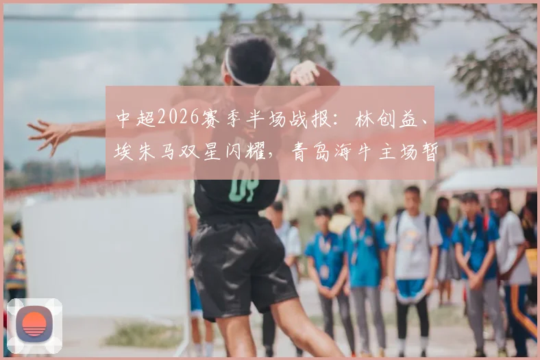 中超2026赛季半场战报：林创益、埃朱马双星闪耀，青岛海牛主场暂2球领先山东泰山