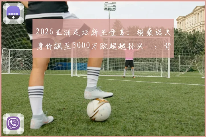 2026亚洲足坛新王登基：胡桑诺夫身价飙至5000万欧超越孙兴慜，背后原因与未来转会分析