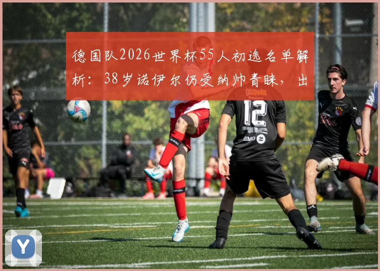 德国队2026世界杯55人初选名单解析：38岁诺伊尔仍受纳帅青睐，出战世界杯可能性有多大？