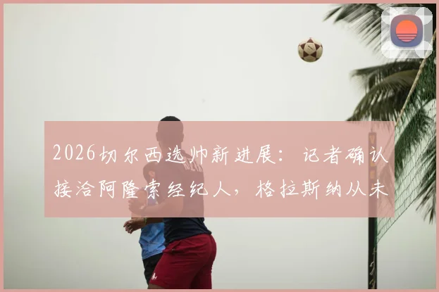 2026切尔西选帅新进展：记者确认接洽阿隆索经纪人，格拉斯纳从未在考虑名单之中