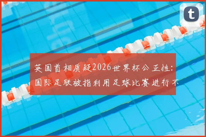 英国首相质疑2026世界杯公正性：国际足联被指利用足球比赛进行不当敛财，真相究竟如何？