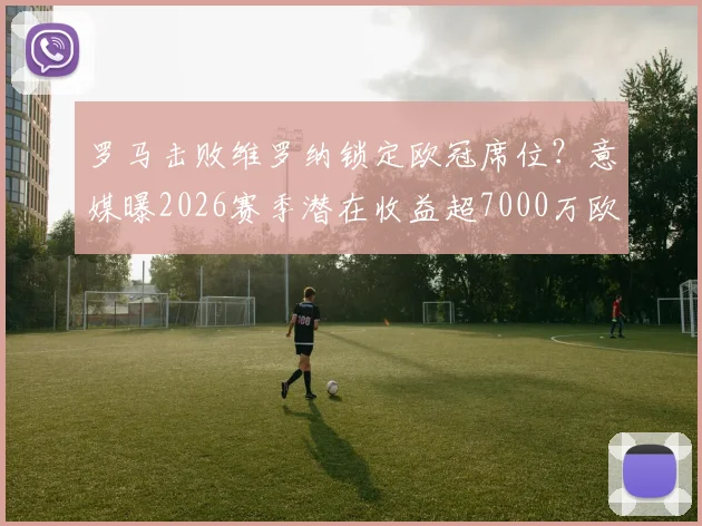 罗马击败维罗纳锁定欧冠席位？意媒曝2026赛季潜在收益超7000万欧，这笔钱怎么花引热议