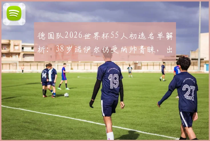 德国队2026世界杯55人初选名单解析：38岁诺伊尔仍受纳帅青睐，出战世界杯可能性有多大？