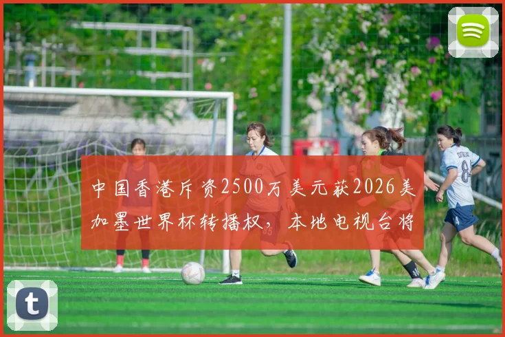 中国香港斥资2500万美元获2026美加墨世界杯转播权，本地电视台将全程直播