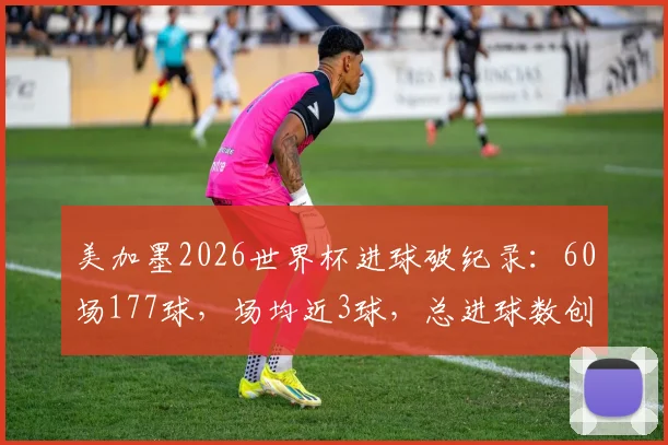 美加墨2026世界杯进球破纪录:60场177球,场均近3球,总进球数创历史新高