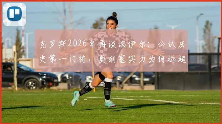 克罗斯2026年再谈诺伊尔：公认历史第一门将，奥利塞实力为何远超迪亚斯？深度球员能力对比分析