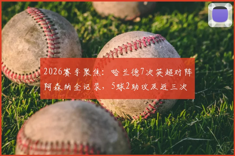 2026赛季聚焦：哈兰德7次英超对阵阿森纳全记录，5球2助攻及近三次交锋连场进球深度解析