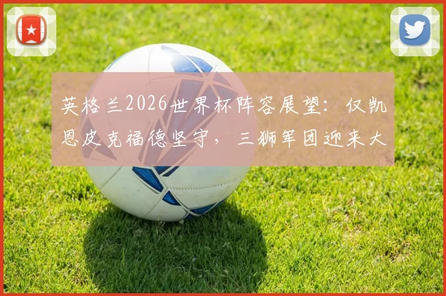 英格兰2026世界杯阵容展望：仅凯恩皮克福德坚守，三狮军团迎来大换血时代，附核心球员年龄与状态深度分析