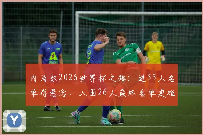 内马尔2026世界杯之路:进55人名单存悬念,入围26人最终名单更难,巴西队新老交替成关键