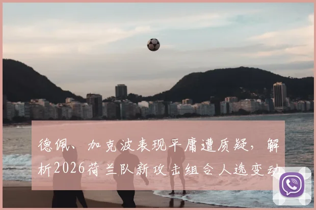 德佩、加克波表现平庸遭质疑,解析2026荷兰队新攻击组合人选变动与前景