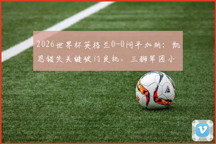 2026世界杯英格兰0-0闷平加纳:凯恩错失关键破门良机,三狮军团小组头名仍不稳