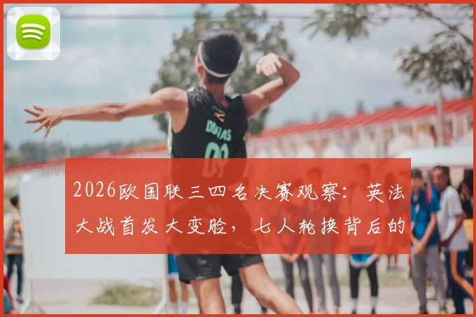 2026欧国联三四名决赛观察:英法大战首发大变脸,七人轮换背后的战略考量,凯恩、登贝莱替补席待命解析