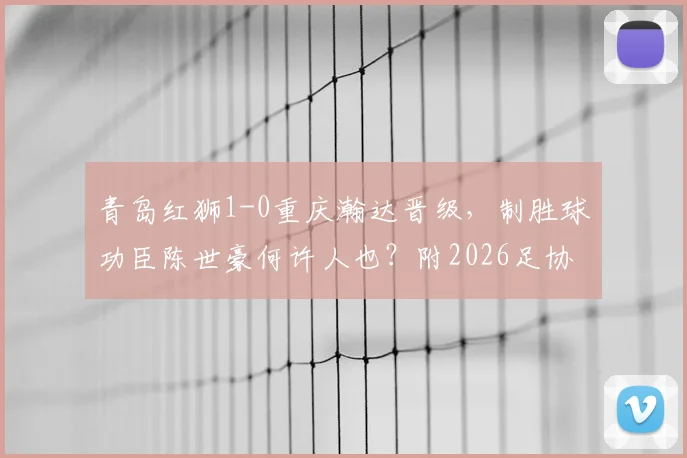 青岛红狮1-0重庆瀚达晋级，制胜球功臣陈世豪何许人也？附2026足协杯最新战报