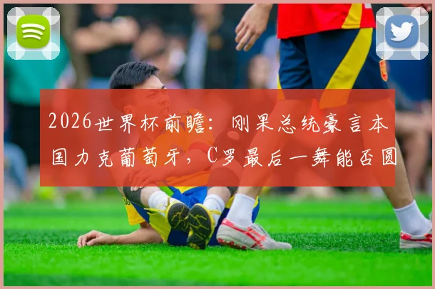 2026世界杯前瞻:刚果总统豪言本国力克葡萄牙,C罗最后一舞能否圆梦?权威分析小组赛形势