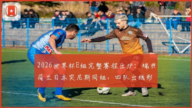 2026世界杯E组完整赛程出炉：瑞典荷兰日本突尼斯同组，四队出线形势与历史交锋深度解读