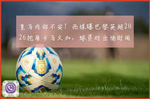 皇马内部不安！西媒曝巴黎英超2026挖角卡马文加，球员对出场时间心生不满引热议