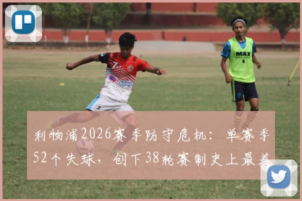 利物浦2026赛季防守危机：单赛季52个失球，创下38轮赛制史上最差纪录
