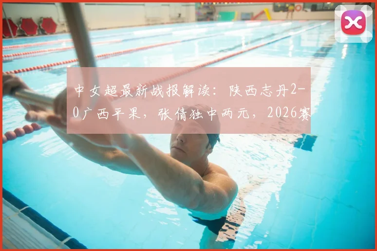 中女超最新战报解读:陕西志丹2-0广西平果,张倩独中两元,2026赛季积分有何变化?