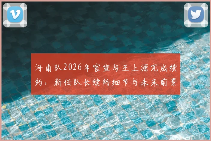 河南队2026年官宣与王上源完成续约，新任队长续约细节与未来前景分析