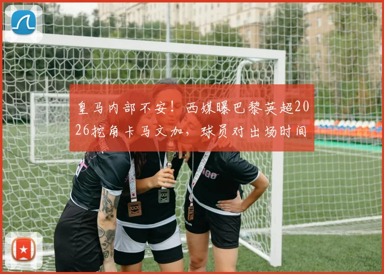 皇马内部不安!西媒曝巴黎英超2026挖角卡马文加,球员对出场时间心生不满引热议