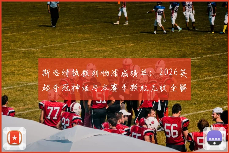 斯洛特执教利物浦成绩单：2026英超夺冠神话与本赛季颗粒无收全解析，球迷热议未来走向