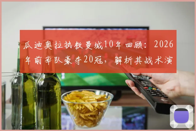 瓜迪奥拉执教曼城10年回顾：2026年前率队豪夺20冠，解析其战术演变与王朝建立