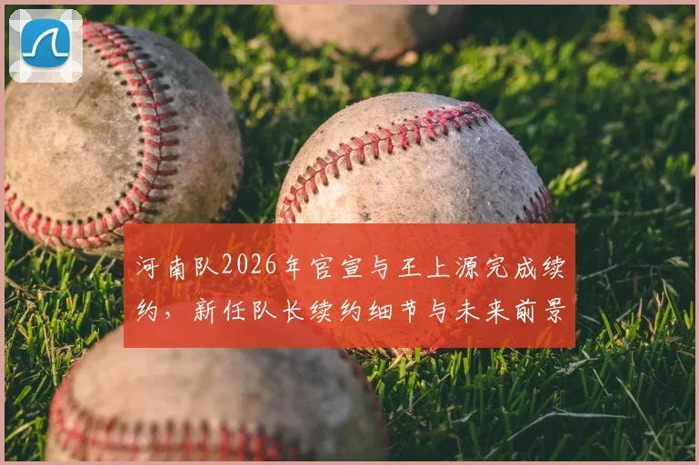 河南队2026年官宣与王上源完成续约，新任队长续约细节与未来前景分析