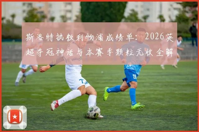 斯洛特执教利物浦成绩单：2026英超夺冠神话与本赛季颗粒无收全解析，球迷热议未来走向