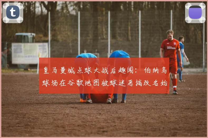 皇马曼城点球大战后趣闻：伯纳乌球场在谷歌地图被球迷恶搞改名始末