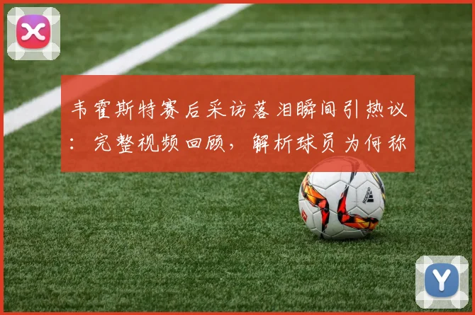 韦霍斯特赛后采访落泪瞬间引热议：完整视频回顾，解析球员为何称“一秒都没想过回家”背后心酸