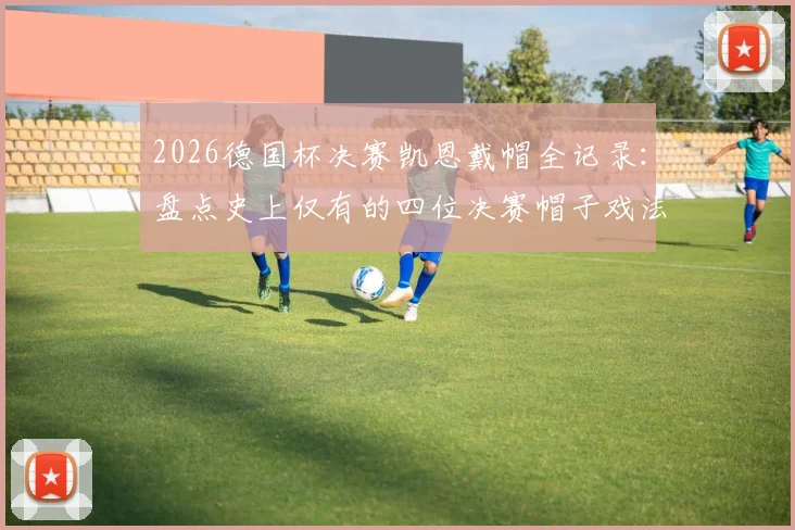 2026德国杯决赛凯恩戴帽全记录：盘点史上仅有的四位决赛帽子戏法球员，附完整进球视频