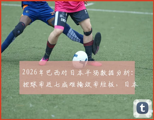 2026年巴西对日本半场数据分析：控球率近七成难掩效率短板，日本队1次射正即破门战术复盘