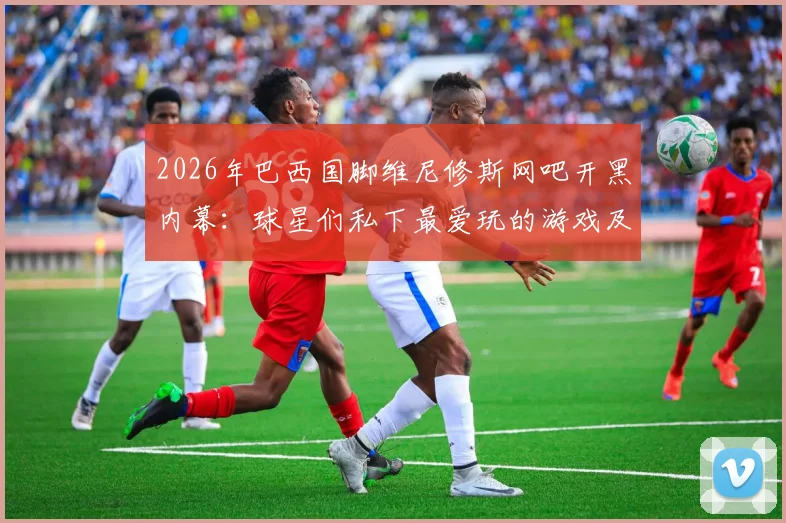 2026年巴西国脚维尼修斯网吧开黑内幕：球星们私下最爱玩的游戏及如何平衡训练与娱乐