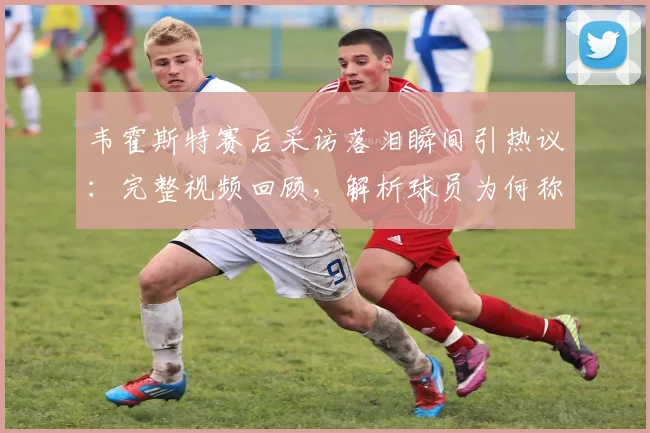 韦霍斯特赛后采访落泪瞬间引热议：完整视频回顾，解析球员为何称“一秒都没想过回家”背后心酸