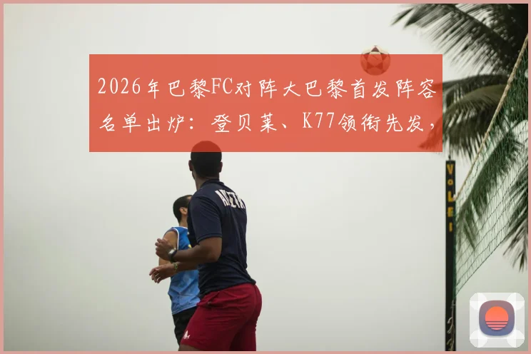 2026年巴黎FC对阵大巴黎首发阵容名单出炉：登贝莱、K77领衔先发，维蒂尼亚出战关键位置