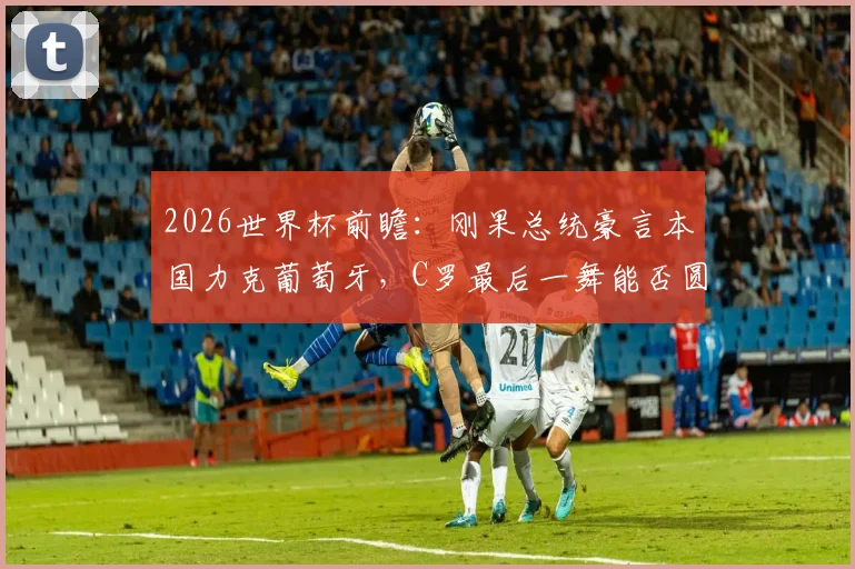 2026世界杯前瞻：刚果总统豪言本国力克葡萄牙，C罗最后一舞能否圆梦？权威分析小组赛形势