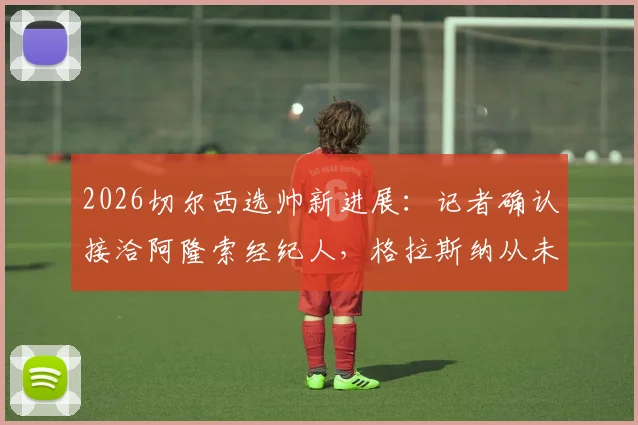 2026切尔西选帅新进展：记者确认接洽阿隆索经纪人，格拉斯纳从未在考虑名单之中