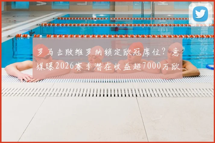 罗马击败维罗纳锁定欧冠席位？意媒曝2026赛季潜在收益超7000万欧，这笔钱怎么花引热议