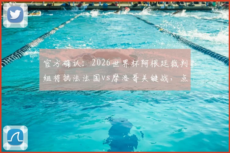 官方确认：2026世界杯阿根廷裁判组将执法法国vs摩洛哥关键战，点球判罚或成焦点