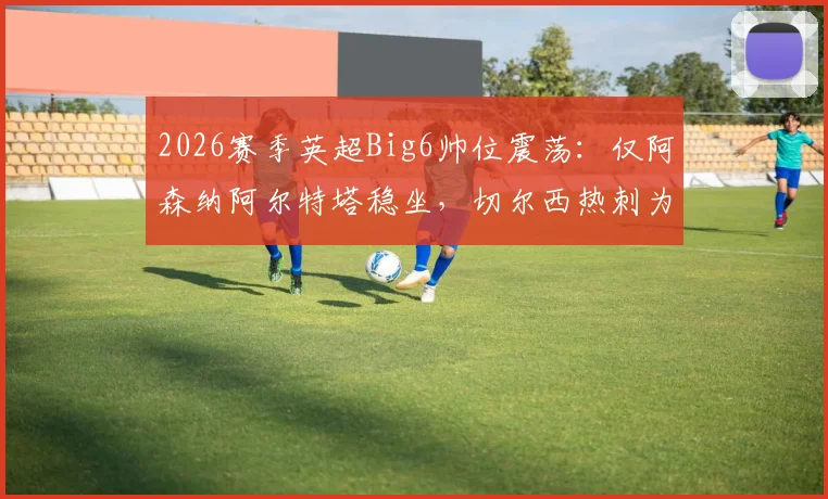 2026赛季英超Big6帅位震荡：仅阿森纳阿尔特塔稳坐，切尔西热刺为何陷入换帅轮回？