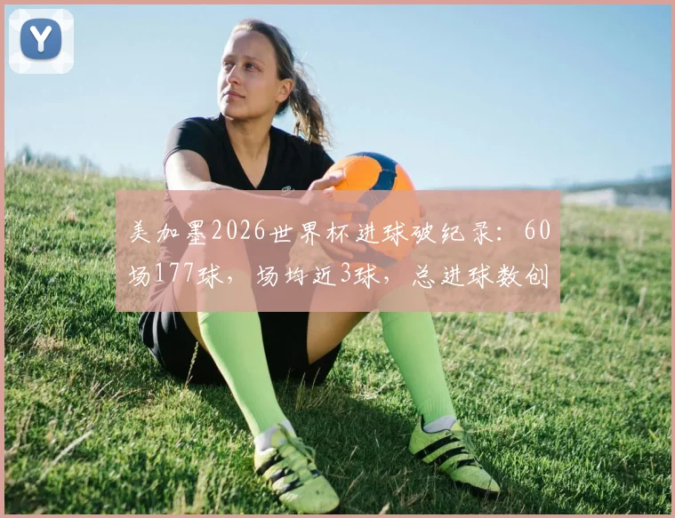 美加墨2026世界杯进球破纪录：60场177球，场均近3球，总进球数创历史新高