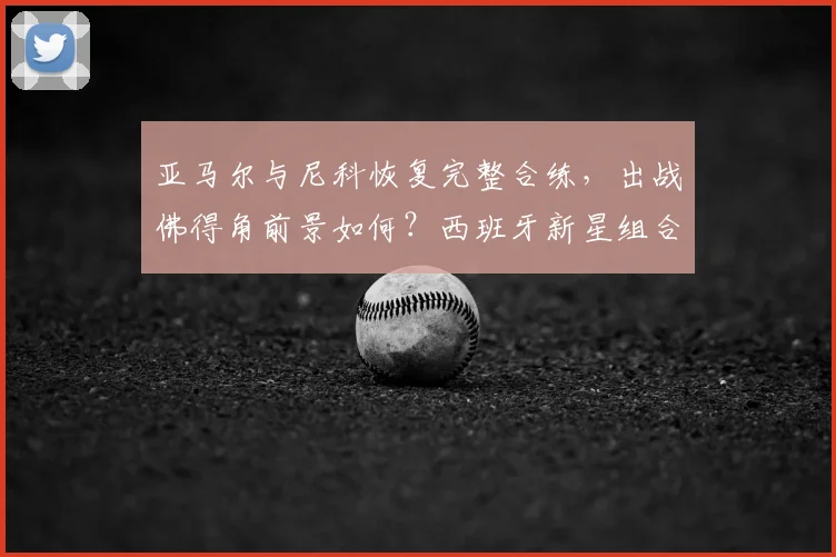 亚马尔与尼科恢复完整合练，出战佛得角前景如何？西班牙新星组合状态及战术影响分析