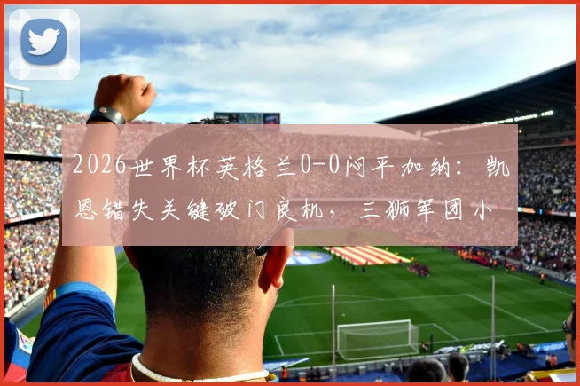 2026世界杯英格兰0-0闷平加纳：凯恩错失关键破门良机，三狮军团小组头名仍不稳