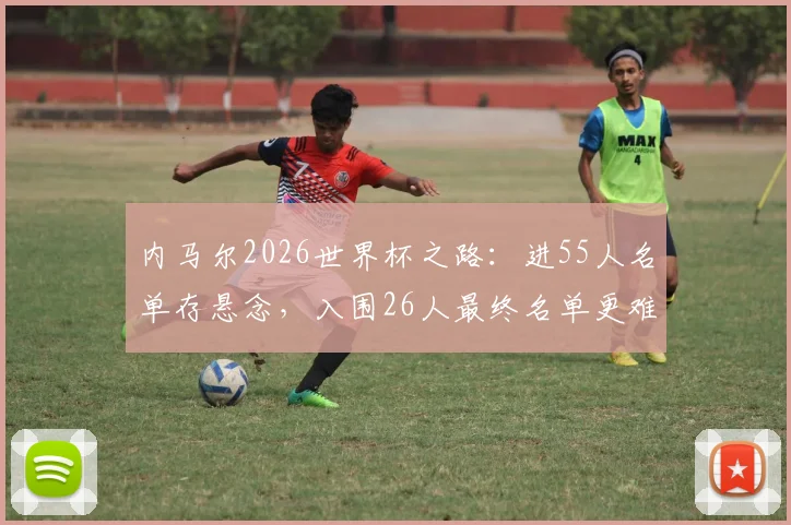内马尔2026世界杯之路：进55人名单存悬念，入围26人最终名单更难，巴西队新老交替成关键